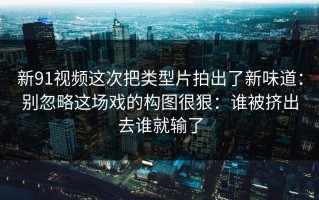 新91视频这次把类型片拍出了新味道：别忽略这场戏的构图很狠：谁被挤出去谁就输了