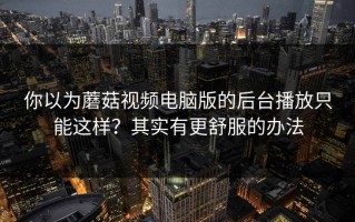 你以为蘑菇视频电脑版的后台播放只能这样？其实有更舒服的办法