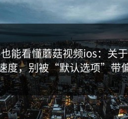 新手也能看懂蘑菇视频ios：关于加载速度，别被“默认选项”带偏