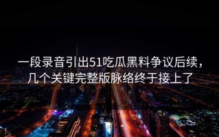 一段录音引出51吃瓜黑料争议后续，几个关键完整版脉络终于接上了
