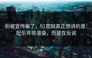 别被宣传骗了，91官网真正想讲的是：配乐并非渲染，而是在反讽