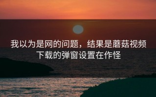 我以为是网的问题，结果是蘑菇视频下载的弹窗设置在作怪