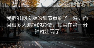 我把91网页版的细节重刷了一遍，而且很多人漏掉的彩蛋，其实在第一分钟就出现了