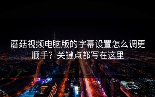 蘑菇视频电脑版的字幕设置怎么调更顺手？关键点都写在这里