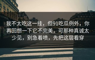 我不太吃这一挂，但91吃瓜例外，你再回想一下它不完美，可那种真诚太少见，别急着喷，先把这层看穿