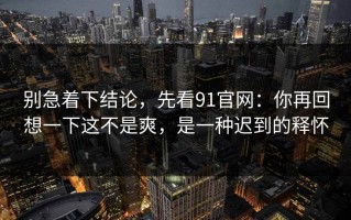 别急着下结论，先看91官网：你再回想一下这不是爽，是一种迟到的释怀