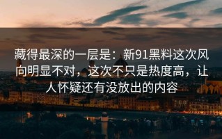 藏得最深的一层是：新91黑料这次风向明显不对，这次不只是热度高，让人怀疑还有没放出的内容