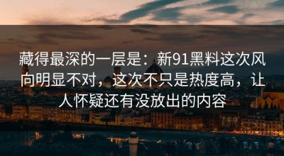 藏得最深的一层是：新91黑料这次风向明显不对，这次不只是热度高，让人怀疑还有没放出的内容