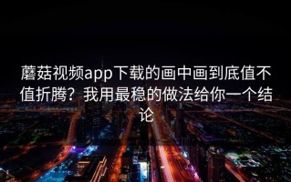 蘑菇视频app下载的画中画到底值不值折腾？我用最稳的做法给你一个结论