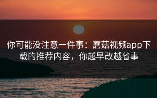 你可能没注意一件事：蘑菇视频app下载的推荐内容，你越早改越省事