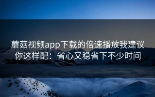 蘑菇视频app下载的倍速播放我建议你这样配：省心又稳省下不少时间