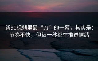 新91视频里最“刀”的一幕，其实是：节奏不快，但每一秒都在推进情绪