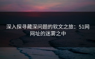 深入探寻藏深问题的软文之旅：51网网址的迷雾之中