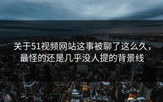 关于51视频网站这事被聊了这么久，最怪的还是几乎没人提的背景线