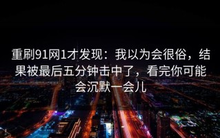 重刷91网1才发现：我以为会很俗，结果被最后五分钟击中了，看完你可能会沉默一会儿