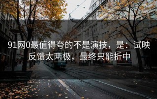 91网0最值得夸的不是演技，是：试映反馈太两极，最终只能折中