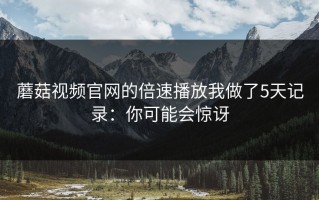 蘑菇视频官网的倍速播放我做了5天记录：你可能会惊讶