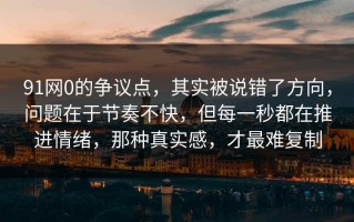 91网0的争议点，其实被说错了方向，问题在于节奏不快，但每一秒都在推进情绪，那种真实感，才最难复制