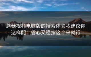 蘑菇视频电脑版的搜索体验我建议你这样配：省心又稳按这个来就行