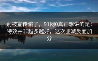 别被宣传骗了，91网0真正想讲的是：特效并非越多越好，这次删减反而加分