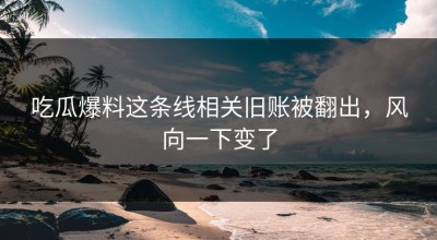 吃瓜爆料这条线相关旧账被翻出，风向一下变了