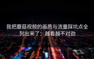 我把蘑菇视频的画质与流量踩坑点全列出来了：越看越不对劲