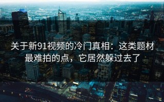 关于新91视频的冷门真相：这类题材最难拍的点，它居然躲过去了