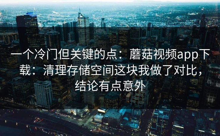 一个冷门但关键的点：蘑菇视频app下载：清理存储空间这块我做了对比，结论有点意外-第1张图片-蘑菇短视频 - 超清福利视频在线平台