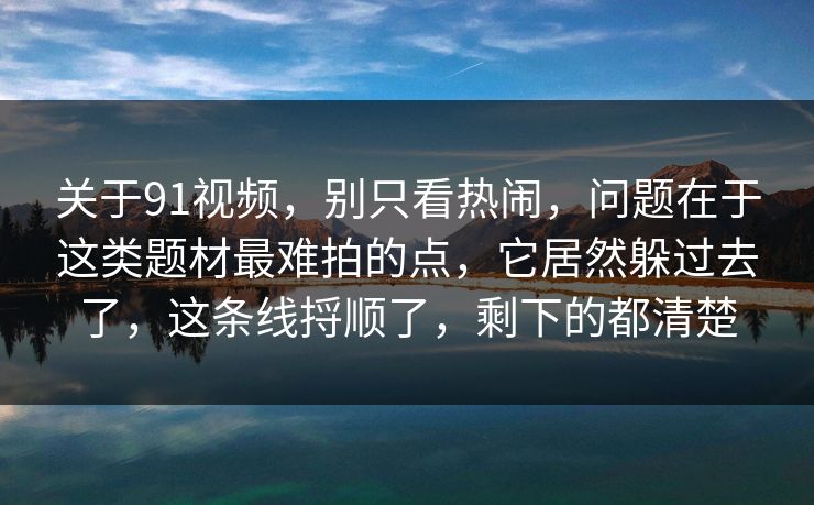 关于91视频，别只看热闹，问题在于这类题材最难拍的点，它居然躲过去了，这条线捋顺了，剩下的都清楚-第1张图片-蘑菇短视频 - 超清福利视频在线平台