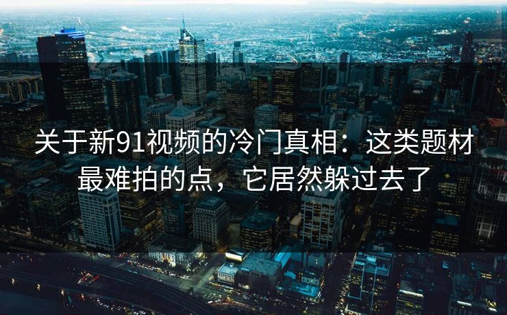 关于新91视频的冷门真相：这类题材最难拍的点，它居然躲过去了-第1张图片-蘑菇短视频 - 超清福利视频在线平台