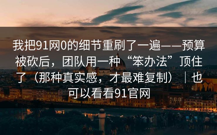 我把91网0的细节重刷了一遍——预算被砍后，团队用一种“笨办法”顶住了（那种真实感，才最难复制）｜也可以看看91官网-第1张图片-蘑菇短视频 - 超清福利视频在线平台