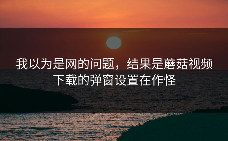 我以为是网的问题，结果是蘑菇视频下载的弹窗设置在作怪-第1张图片-蘑菇短视频 - 超清福利视频在线平台