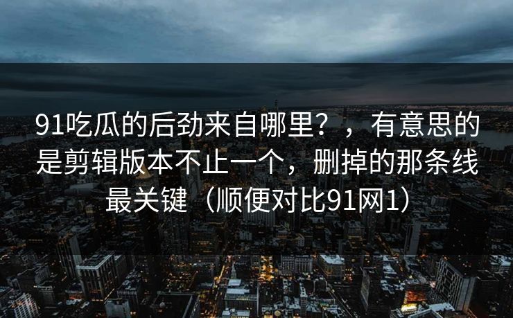 91吃瓜的后劲来自哪里？，有意思的是剪辑版本不止一个，删掉的那条线最关键（顺便对比91网1）-第1张图片-蘑菇短视频 - 超清福利视频在线平台
