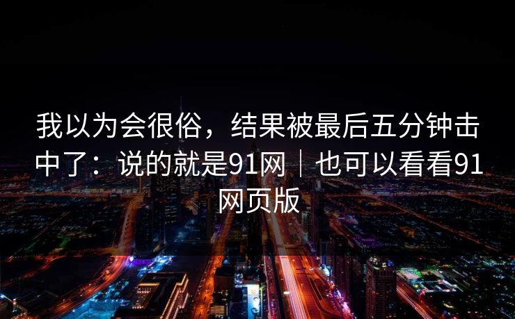 我以为会很俗，结果被最后五分钟击中了：说的就是91网｜也可以看看91网页版-第1张图片-蘑菇短视频 - 超清福利视频在线平台