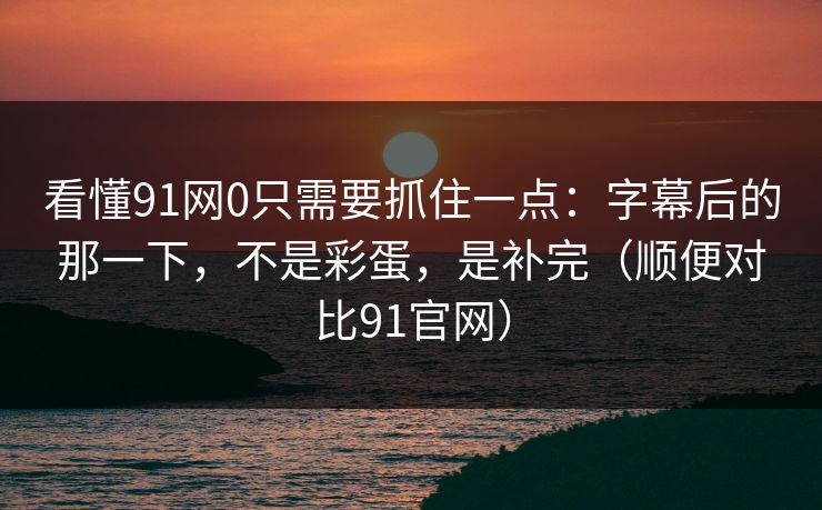 看懂91网0只需要抓住一点：字幕后的那一下，不是彩蛋，是补完（顺便对比91官网）-第1张图片-蘑菇短视频 - 超清福利视频在线平台