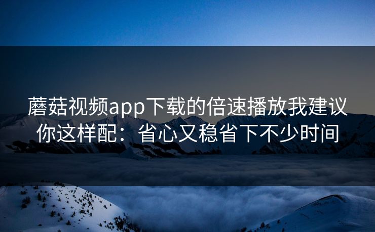 蘑菇视频app下载的倍速播放我建议你这样配：省心又稳省下不少时间-第1张图片-蘑菇短视频 - 超清福利视频在线平台