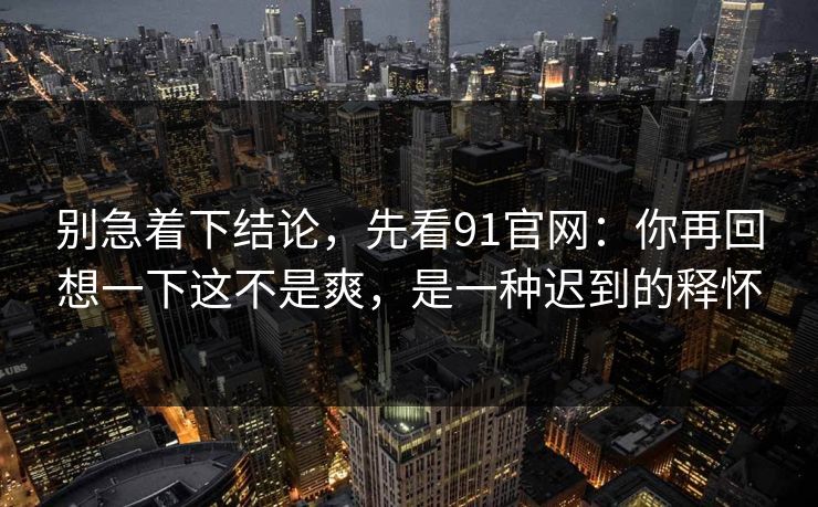 别急着下结论，先看91官网：你再回想一下这不是爽，是一种迟到的释怀-第1张图片-蘑菇短视频 - 超清福利视频在线平台