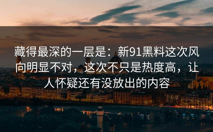 藏得最深的一层是：新91黑料这次风向明显不对，这次不只是热度高，让人怀疑还有没放出的内容-第1张图片-蘑菇短视频 - 超清福利视频在线平台