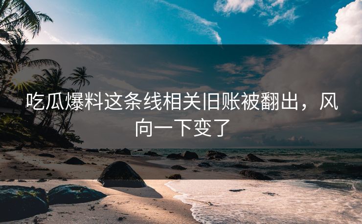 吃瓜爆料这条线相关旧账被翻出，风向一下变了-第1张图片-蘑菇短视频 - 超清福利视频在线平台