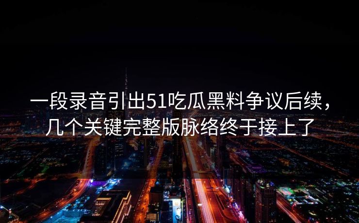 一段录音引出51吃瓜黑料争议后续，几个关键完整版脉络终于接上了-第1张图片-蘑菇短视频 - 超清福利视频在线平台