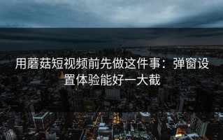 用蘑菇短视频前先做这件事：弹窗设置体验能好一大截