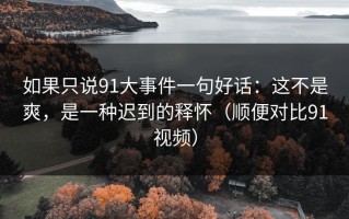 如果只说91大事件一句好话：这不是爽，是一种迟到的释怀（顺便对比91视频）