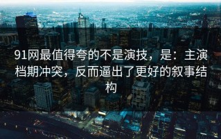 91网最值得夸的不是演技，是：主演档期冲突，反而逼出了更好的叙事结构