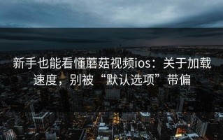 新手也能看懂蘑菇视频ios：关于加载速度，别被“默认选项”带偏