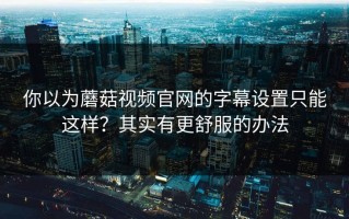 你以为蘑菇视频官网的字幕设置只能这样？其实有更舒服的办法