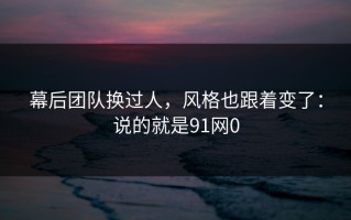 幕后团队换过人，风格也跟着变了：说的就是91网0