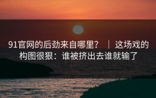 91官网的后劲来自哪里？ ｜ 这场戏的构图很狠：谁被挤出去谁就输了