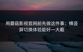 用蘑菇影视官网前先做这件事：横竖屏切换体验能好一大截