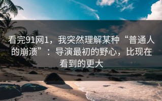 看完91网1，我突然理解某种“普通人的崩溃”：导演最初的野心，比现在看到的更大