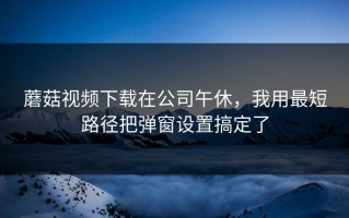 蘑菇视频下载在公司午休，我用最短路径把弹窗设置搞定了